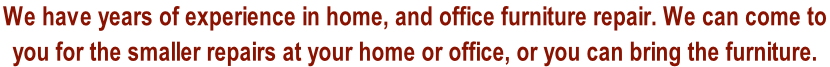 We have years of experience in home, and office furniture repair. We can come to  you for the smaller repairs at your home or office, or you can bring the furniture.