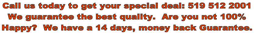 Call us today to get your special deal: 519 512 2001 We guarantee the best quality.  Are you not 100%   Happy?  We have a 14 days, money back Guarantee.