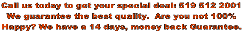 Call us today to get your special deal: 519 512 2001 We guarantee the best quality.  Are you not 100%   Happy? We have a 14 days, money back Guarantee.